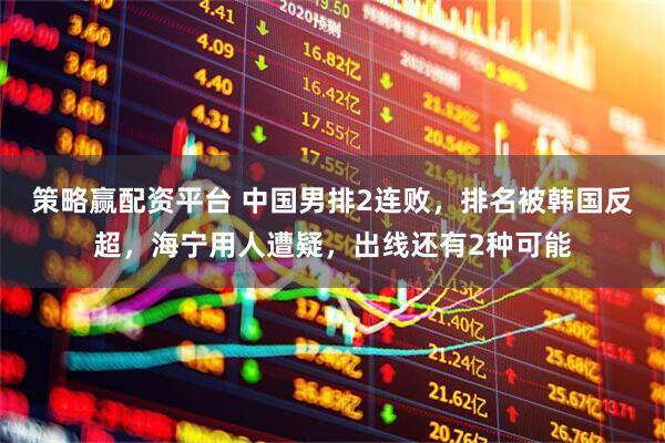 策略赢配资平台 中国男排2连败，排名被韩国反超，海宁用人遭疑，出线还有2种可能