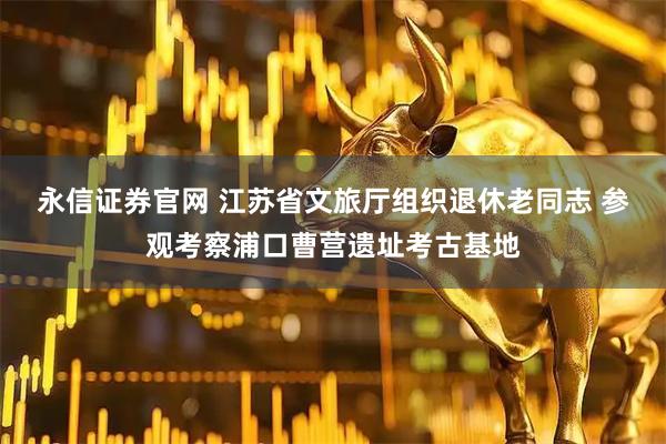 永信证券官网 江苏省文旅厅组织退休老同志 参观考察浦口曹营遗址考古基地