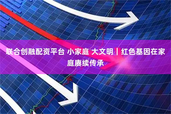联合创融配资平台 小家庭 大文明｜红色基因在家庭赓续传承