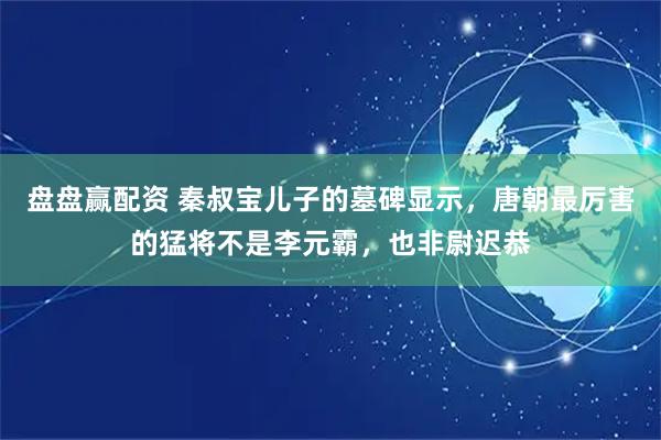 盘盘赢配资 秦叔宝儿子的墓碑显示，唐朝最厉害的猛将不是李元霸，也非尉迟恭
