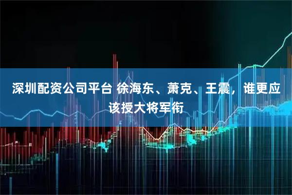 深圳配资公司平台 徐海东、萧克、王震，谁更应该授大将军衔