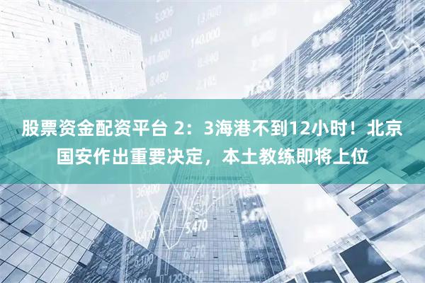 股票资金配资平台 2：3海港不到12小时！北京国安作出重要决定，本土教练即将上位