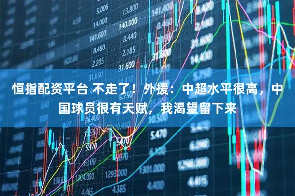 恒指配资平台 不走了！外援：中超水平很高，中国球员很有天赋，我渴望留下来