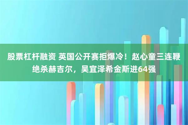 股票杠杆融资 英国公开赛拒爆冷！赵心童三连鞭绝杀赫吉尔，吴宜泽希金斯进64强