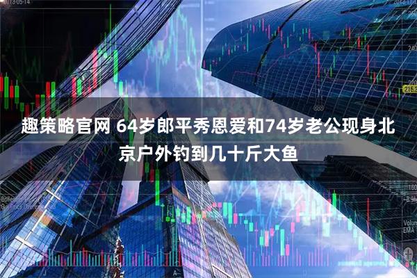 趣策略官网 64岁郎平秀恩爱和74岁老公现身北京户外钓到几十斤大鱼