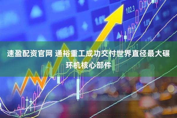 速盈配资官网 通裕重工成功交付世界直径最大碾环机核心部件