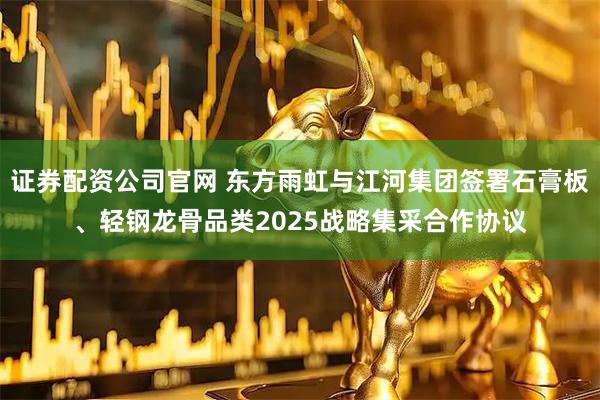 证券配资公司官网 东方雨虹与江河集团签署石膏板、轻钢龙骨品类2025战略集采合作协议