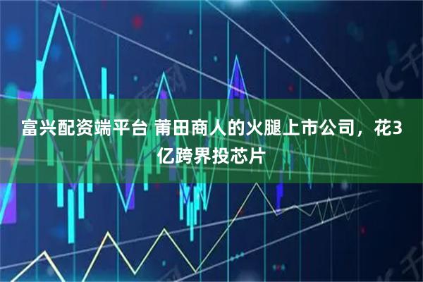 富兴配资端平台 莆田商人的火腿上市公司，花3亿跨界投芯片