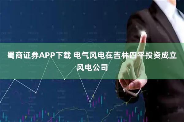 蜀商证券APP下载 电气风电在吉林四平投资成立风电公司