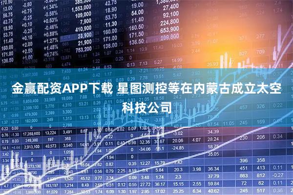 金赢配资APP下载 星图测控等在内蒙古成立太空科技公司