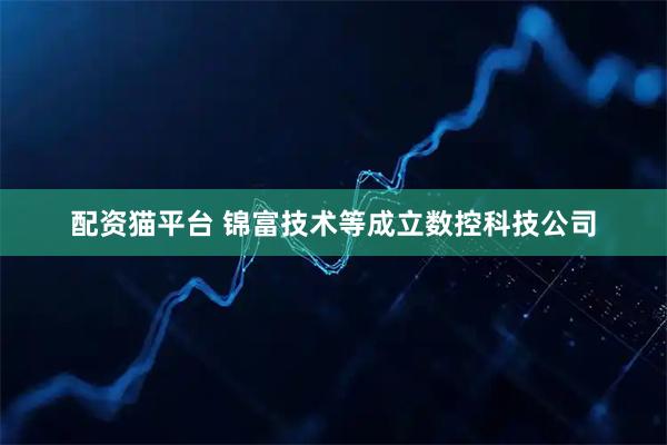 配资猫平台 锦富技术等成立数控科技公司