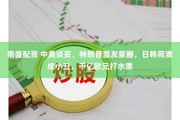 南盛配资 中美谈妥，特朗普盟友蒙圈，日韩荷澳成小丑，千亿欧元打水漂
