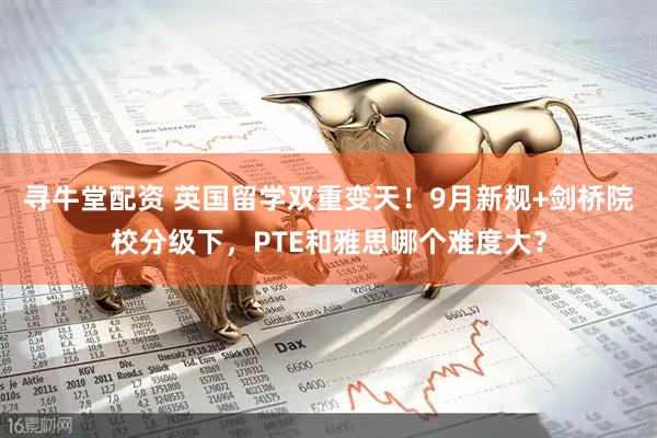 寻牛堂配资 英国留学双重变天！9月新规+剑桥院校分级下，PTE和雅思哪个难度大？