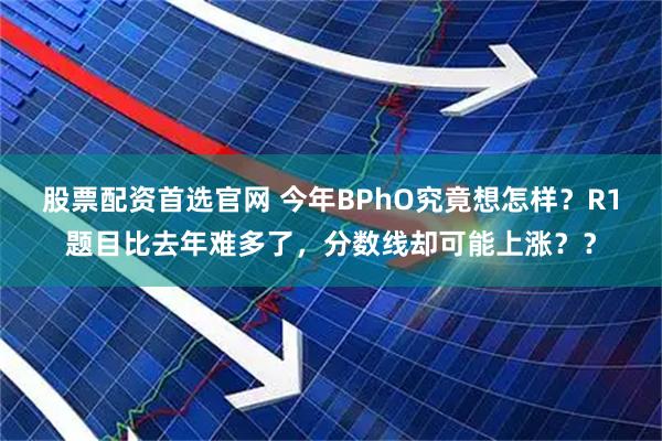 股票配资首选官网 今年BPhO究竟想怎样？R1题目比去年难多了，分数线却可能上涨？？