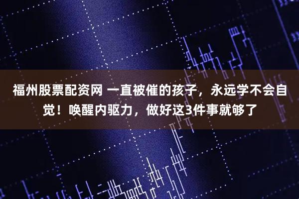 福州股票配资网 一直被催的孩子，永远学不会自觉！唤醒内驱力，做好这3件事就够了