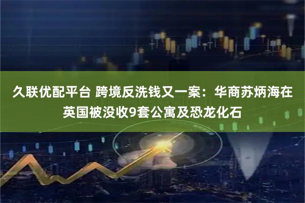 久联优配平台 跨境反洗钱又一案：华商苏炳海在英国被没收9套公寓及恐龙化石