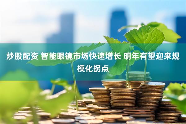 炒股配资 智能眼镜市场快速增长 明年有望迎来规模化拐点
