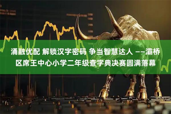 涌融优配 解锁汉字密码 争当智慧达人 ——灞桥区席王中心小学二年级查字典决赛圆满落幕