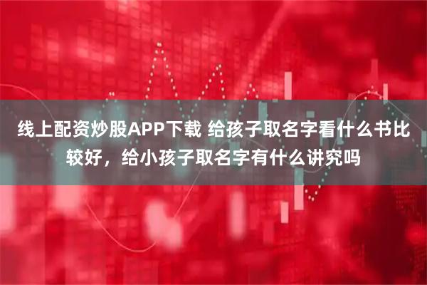 线上配资炒股APP下载 给孩子取名字看什么书比较好，给小孩子取名字有什么讲究吗