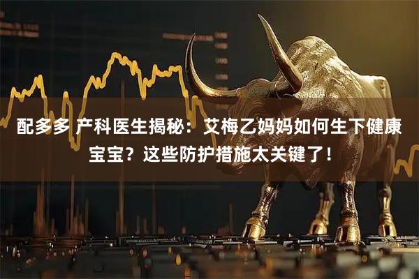配多多 产科医生揭秘：艾梅乙妈妈如何生下健康宝宝？这些防护措施太关键了！