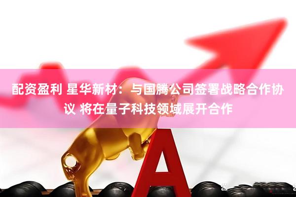 配资盈利 星华新材：与国腾公司签署战略合作协议 将在量子科技领域展开合作