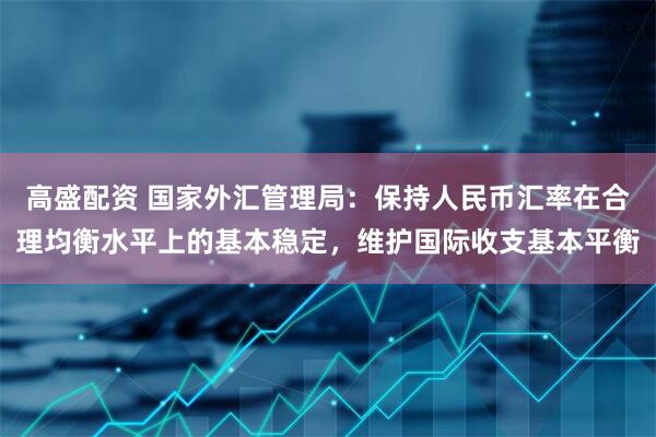 高盛配资 国家外汇管理局：保持人民币汇率在合理均衡水平上的基本稳定，维护国际收支基本平衡