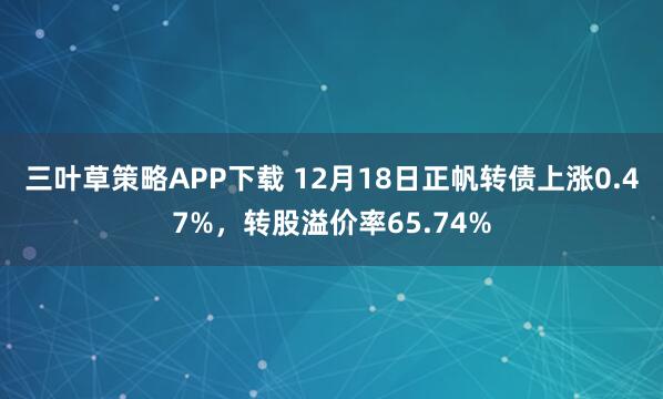 三叶草策略APP下载 12月18日正帆转债上涨0.47%，转股溢价率65.74%