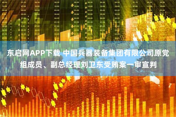 东启网APP下载 中国兵器装备集团有限公司原党组成员、副总经理刘卫东受贿案一审宣判