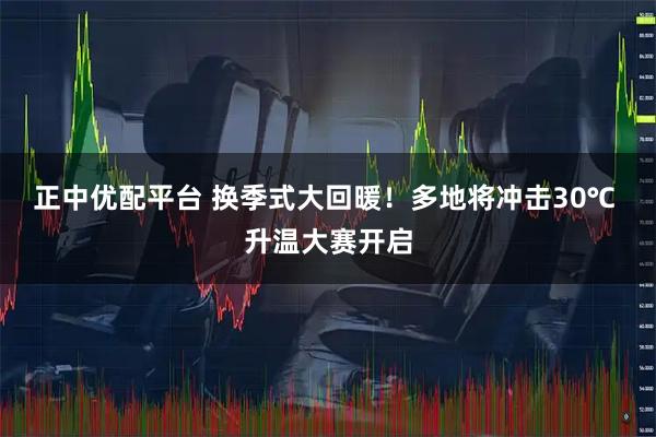 正中优配平台 换季式大回暖！多地将冲击30℃ 升温大赛开启