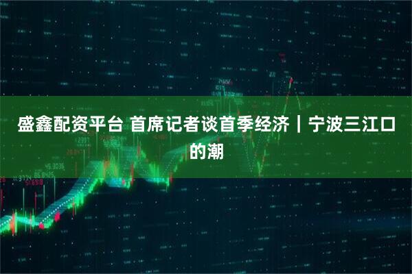 盛鑫配资平台 首席记者谈首季经济｜宁波三江口的潮