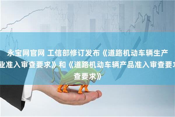 永宝网官网 工信部修订发布《道路机动车辆生产企业准入审查要求》和《道路机动车辆产品准入审查要求》