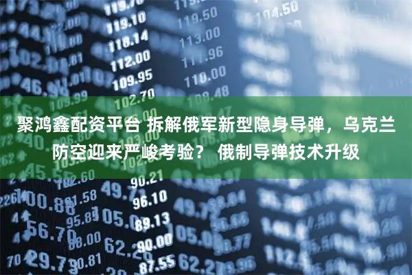 聚鸿鑫配资平台 拆解俄军新型隐身导弹，乌克兰防空迎来严峻考验？ 俄制导弹技术升级