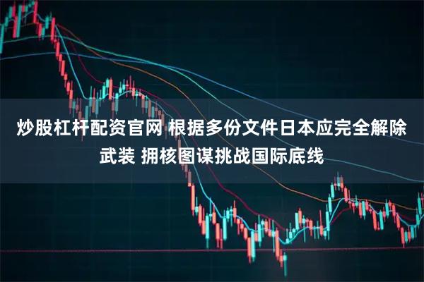 炒股杠杆配资官网 根据多份文件日本应完全解除武装 拥核图谋挑战国际底线