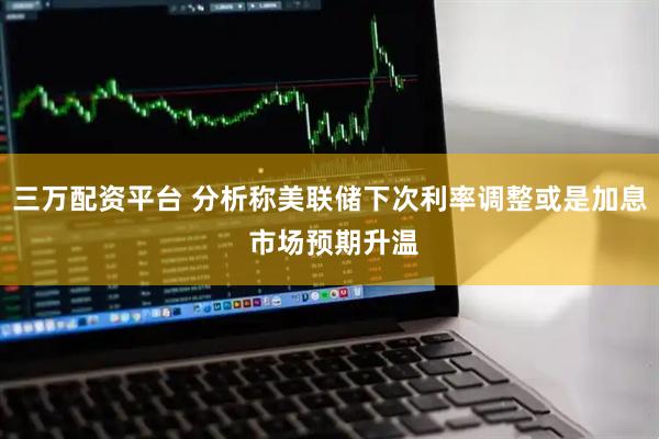 三万配资平台 分析称美联储下次利率调整或是加息 市场预期升温