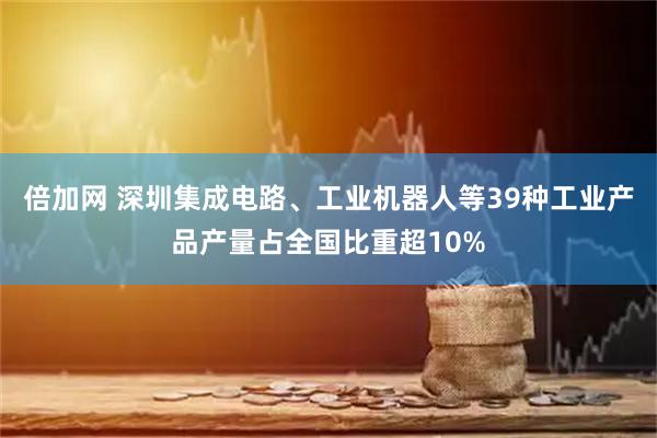 倍加网 深圳集成电路、工业机器人等39种工业产品产量占全国比重超10%