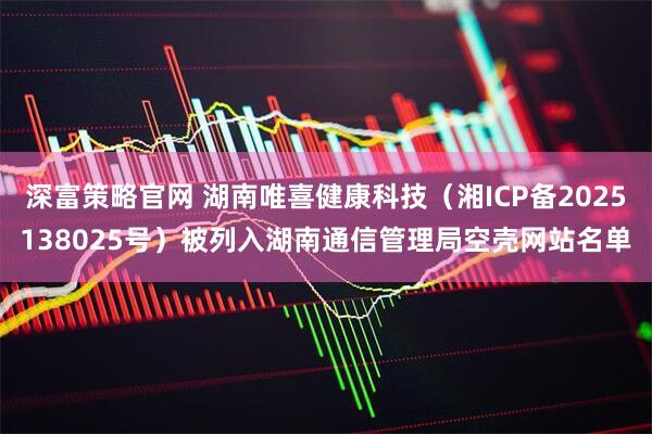 深富策略官网 湖南唯喜健康科技（湘ICP备2025138025号）被列入湖南通信管理局空壳网站名单