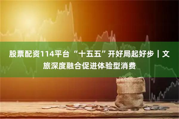股票配资114平台 “十五五”开好局起好步｜文旅深度融合促进体验型消费