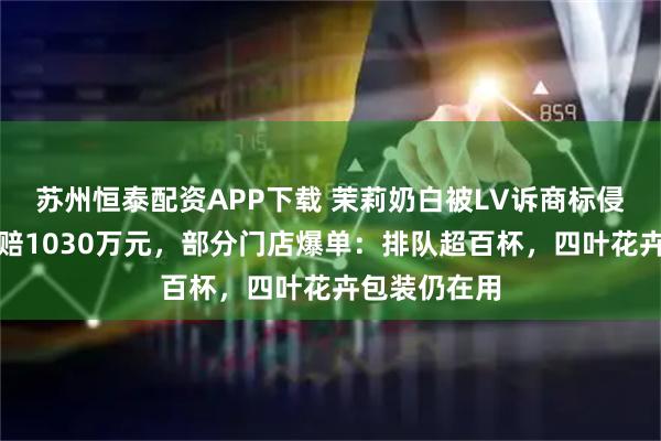 苏州恒泰配资APP下载 茉莉奶白被LV诉商标侵权案一审判赔1030万元，部分门店爆单：排队超百杯，四叶花卉包装仍在用