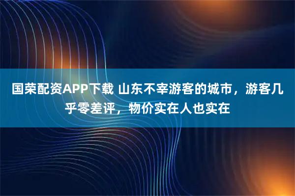国荣配资APP下载 山东不宰游客的城市，游客几乎零差评，物价实在人也实在