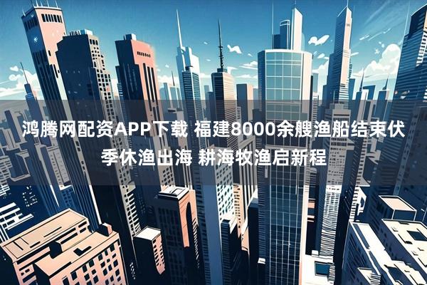 鸿腾网配资APP下载 福建8000余艘渔船结束伏季休渔出海 耕海牧渔启新程