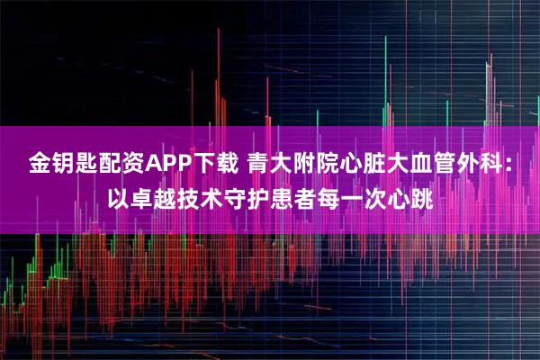 金钥匙配资APP下载 青大附院心脏大血管外科：以卓越技术守护患者每一次心跳