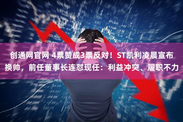 创通网官网 4票赞成3票反对！ST凯利凌晨宣布换帅，前任董事长连怼现任：利益冲突、履职不力